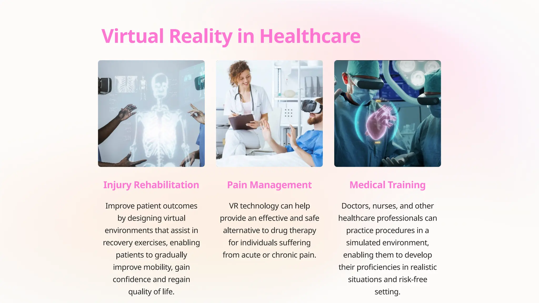 Virtual Reality in Healthcare
Injury Rehabilitation
Improve patient outcomes
by designing virtual
environments that assist in
recovery exercises, enabling
patients to gradually
improve mobility, gain
confidence and regain
quality of life.
Pain Management
VR technology can help
provide an effective and safe
alternative to drug therapy
for individuals suffering
from acute or chronic pain.
Medical Training
Doctors, nurses, and other
healthcare professionals can
practice procedures in a
simulated environment,
enabling them to develop
their proficiencies in realistic
situations and risk-free
setting.
 