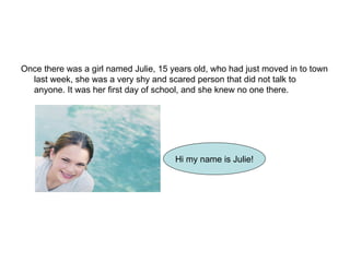 Once there was a girl named Julie, 15 years old, who had just moved in to town last week, she was a very shy and scared person that did not talk to anyone. It was her first day of school, and she knew no one there.  Hi my name is Julie! 