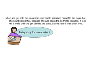 when she got  into the classroom, she had to introduce herself to the class, but she could not do that, because she was scared to do things in public. It took her a while until she got used to the class, a while later it was lunch time.  Today is my first day at school! 
