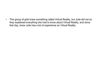 This group of girls knew something called Virtual Reality, but Julie did not so they explained everything she had to know about Virtual Reality, and since that day, know Julie has a lot of experience on Virtual Reality. 