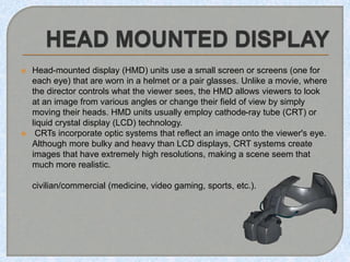  Head-mounted display (HMD) units use a small screen or screens (one for
each eye) that are worn in a helmet or a pair gl...