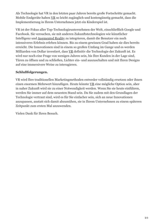 3/3
Als Technologie hat VR in den letzten paar Jahren bereits große Fortschritte gemacht.
Mobile Endgeräte haben VR so leicht zugänglich und kostengünstig gemacht, dass die
Implementierung in Ihrem Unternehmen jetzt ein Kinderspiel ist.
VR ist der Fokus aller Top-Technologieunternehmen der Welt, einschließlich Google und
Facebook. Sie versuchen, sie mit anderen Zukunftstechnologien wie künstlicher
Intelligenz und Augmented Reality zu integrieren, damit die Benutzer ein noch
intensiveres Erlebnis erleben können. Bis zu einem gewissen Grad haben sie dies bereits
erreicht. Die Innovationen sind in einem so großen Umfang im Gange und es werden
Milliarden von Dollar investiert, dass VR definitiv die Technologie der Zukunft ist. Es
wird nur noch eine Frage von wenigen Jahren sein, bis Ihre Kunden in der Lage sind,
Türen zu öffnen und zu schließen, Lichter ein- und auszuschalten und mit Ihren Designs
auf eine immersivere Weise zu interagieren.
Schlußfolgerungen.
VR wird Ihre traditionellen Marketingmethoden entweder vollständig ersetzen oder ihnen
einen enormen Mehrwert hinzufügen. Heute könnte VR eine mögliche Option sein, aber
in naher Zukunft wird sie zu einer Notwendigkeit werden. Wenn Sie sie heute einführen,
werden Sie immer auf dem neuesten Stand sein. Da Sie zudem mit den Grundlagen der
Technologie vertraut sind, wird es für Sie einfacher sein, sich an neue Innovationen
anzupassen, anstatt sich damit abzumühen, sie in Ihrem Unternehmen zu einem späteren
Zeitpunkt zum ersten Mal anzuwenden.
Vielen Dank für Ihren Besuch.
 