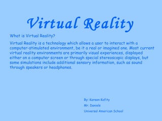 Virtual Reality What is Virtual Reality? Virtual Reality is a technology which allows a user to interact with a computer-stimulated environment, be it a real or imagined one. Most current virtual reality environments are primarily visual experiences, displayed either on a computer screen or through special stereoscopic displays, but some simulations include additional sensory information, such as sound through speakers or headphones. By: Kareen Kafity Mr. Daniels Universal American School 