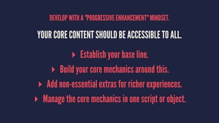DEVELOP WITH A "PROGRESSIVE ENHANCEMENT" MINDSET.
YOUR CORE CONTENT SHOULD BE ACCESSIBLE TO ALL.
▸ Establish your base line.
▸ Build your core mechanics around this.
▸ Add non-essential extras for richer experiences.
▸ Manage the core mechanics in one script or object.
 