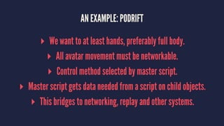 AN EXAMPLE: PODRIFT
▸ We want to at least hands, preferably full body.
▸ All avatar movement must be networkable.
▸ Control method selected by master script.
▸ Master script gets data needed from a script on child objects.
▸ This bridges to networking, replay and other systems.
 