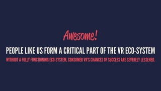 Awesome!
PEOPLE LIKE US FORM A CRITICAL PART OF THE VR ECO-SYSTEM
WITHOUT A FULLY FUNCTIONING ECO-SYSTEM, CONSUMER VR'S CHANCES OF SUCCESS ARE SEVERELY LESSENED.
 