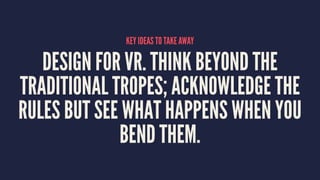 KEY IDEAS TO TAKE AWAY
DESIGN FOR VR. THINK BEYOND THE
TRADITIONAL TROPES; ACKNOWLEDGE THE
RULES BUT SEE WHAT HAPPENS WHEN YOU
BEND THEM.
 