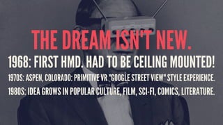 THE DREAM ISN'T NEW.
1968: FIRST HMD. HAD TO BE CEILING MOUNTED!
1970S: ASPEN, COLORADO: PRIMITIVE VR "GOOGLE STREET VIEW" STYLE EXPERIENCE.
1980S: IDEA GROWS IN POPULAR CULTURE, FILM, SCI-FI, COMICS, LITERATURE.
 