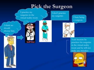 Pick the Surgeon I practice my surgeries in the virtual reality room I don’t practice my surgeries I hate being a surgeon. I think we should choose him. Yeah because he practices his surgeries in the virtual reality room and he will not make any mistakes 