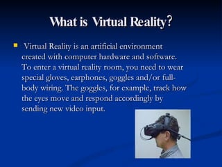 What is Virtual Reality? Virtual Reality is an artificial environment created with computer hardware and software. To enter a virtual reality room, you need to wear special gloves, earphones, goggles and/or full-body wiring. The goggles, for example, track how the eyes move and respond accordingly by sending new video input.  