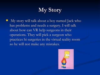 My Story My story will talk about a boy named Jack who has problems and needs a surgery. I will talk about how can VR help surgeons in their operations. They will pick a surgeon who practices hi surgeries in the virtual reality room so he will not make any mistakes. 