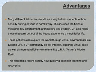  Many different fields can use VR as a way to train students without
actually putting anyone in harm's way. This includes the fields of
medicine, law enforcement, architecture and aviation. VR also helps
those that can't get out of the house experience a much fuller life.
 These patients can explore the world through virtual environments like
Second Life, a VR community on the Internet, exploring virtual cities
as well as more fanciful environments like J.R.R. Tolkien's Middle
Earth.
 This also helps record exactly how quickly a patient is learning and
recovering.
 
