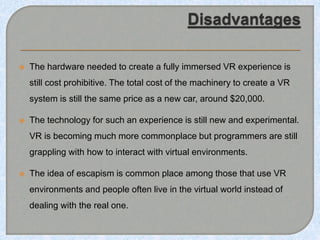  The hardware needed to create a fully immersed VR experience is
still cost prohibitive. The total cost of the machinery to create a VR
system is still the same price as a new car, around $20,000.
 The technology for such an experience is still new and experimental.
VR is becoming much more commonplace but programmers are still
grappling with how to interact with virtual environments.
 The idea of escapism is common place among those that use VR
environments and people often live in the virtual world instead of
dealing with the real one.
 