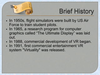  In 1950s, flight simulators were built by US Air
Force to train student pilots.
 In 1965, a research program for computer
graphics called “The Ultimate Display” was laid
out.
 In 1988, commercial development of VR began.
 In 1991, first commercial entertainment VR
system "Virtuality" was released.
 