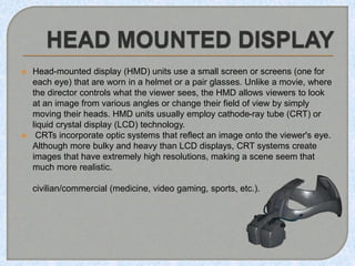  Head-mounted display (HMD) units use a small screen or screens (one for
each eye) that are worn in a helmet or a pair glasses. Unlike a movie, where
the director controls what the viewer sees, the HMD allows viewers to look
at an image from various angles or change their field of view by simply
moving their heads. HMD units usually employ cathode-ray tube (CRT) or
liquid crystal display (LCD) technology.
 CRTs incorporate optic systems that reflect an image onto the viewer's eye.
Although more bulky and heavy than LCD displays, CRT systems create
images that have extremely high resolutions, making a scene seem that
much more realistic.
civilian/commercial (medicine, video gaming, sports, etc.).
 