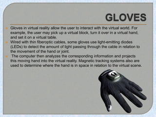  Gloves in virtual reality allow the user to interact with the virtual world. For
example, the user may pick up a virtual block, turn it over in a virtual hand,
and set it on a virtual table.
 Wired with thin fiberoptic cables, some gloves use light-emitting diodes
(LEDs) to detect the amount of light passing through the cable in relation to
the movement of the hand or joint.
 The computer then analyzes the corresponding information and projects
this moving hand into the virtual reality. Magnetic tracking systems also are
used to determine where the hand is in space in relation to the virtual scene.
 