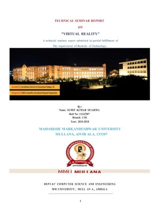 1
TECHNICAL SEMINAR REPORT
ON
"VIRTUAL REALITY"
A technical seminar report submitted in partial fulfillment of
The requiernent of Bachehr of Technology,
By:-
Name: SUMIT KUMAR SF1ARMA
Roil No: 11142507
Branch: CSE
Year: 2014-2018
MAHARISHI MARKANDESHWAR UNIVERSITY
MULLANA, AIVIB ALA, 133207
MMU MULLANA
DEPT.01' COMPUTER SCIENCE AND ENGINEERING
MM UNIVERSITY.. MULL AN A., AMBALA
 