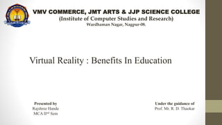 VMV COMMERCE, JMT ARTS & JJP SCIENCE COLLEGE
(Institute of Computer Studies and Research)
Wardhaman Nagar, Nagpur-08.
Virtual Reality : Benefits In Education
Presented by
Rajshree Hande
MCA IInd Sem
Under the guidance of
Prof. Mr. R. D. Thaokar
 