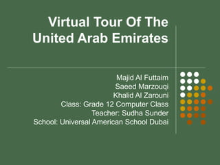 Virtual Tour Of The
United Arab Emirates
Majid Al Futtaim
Saeed Marzouqi
Khalid Al Zarouni
Class: Grade 12 Computer Class
Teacher: Sudha Sunder
School: Universal American School Dubai
 