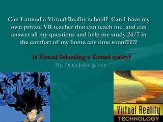 Can I attend a Virtual Reality school?  Can I have my own private VR teacher that can teach me, and can answer all my questions and help me study 24/7 in the comfort of my home any time soon????? Is Virtual Schooling a Virtual reality? By: Dana Johni Jabbor 