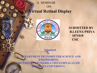 A SEMINAR
ON
Virtual Retinal Display
SUBMITTED BY
B.LEENA PRIYA
1071018
CSE
Submitted
to
DEPARTMENT OF COMPUTER SCIENCE AND
ENGINEERING
SRI PADMAVATI MAHILA VISVAVIDYALAYAM
(WOMEN’S UNIVERSITY)
 