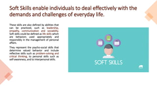 Soft Skills enable individuals to deal effectively with the
demands and challenges of everyday life.
These skills are also defined by abilities that
can be practiced, such as leadership,
empathy, communication and sociability.
Soft skills could be defined as life skills which
are behaviors used appropriately and
responsibly in the management of personal
affairs.
They represent the psycho-social skills that
determine valued behavior and include
reflective skills such as problem-solving and
critical thinking, to personal skills such as
self-awareness, and to interpersonal skills.
 