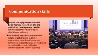 Communication skills
In an increasingly competitive and
global market, researchers and the
institutions they represent need to
communicate their research to an
international audience.
 Researchers need the communication
skills to enable them to publish in
international journals and present at
conferences in English; apply for funding to
national and international bodies;
communicate with a wider audience.
 