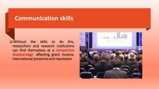 Communication skills
 Without the skills to do this,
researchers and research institutions
can find themselves at a competitive
disadvantage, affecting grant income,
international presence and reputation.
 