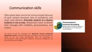 Communication skills
Often great ideas cannot be communicated because
of poor content structure, lack of confidence, and
weak vocal delivery. Articulate research to a diverse
audience is not so easy. Researchers need to deliver
their message with credibility, persuasiveness, and
impact.
The British Council has developed the Researcher Connect professional
development course. Training Packed with techniques and practical exercises
based on the very latest developments from the psychology of
communication, vocal performance, linguistic, emotional intelligence, and
successful influence strategies.
 