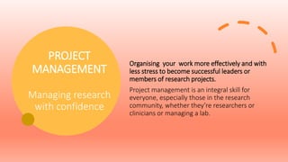 PROJECT
MANAGEMENT
Managing research
with confidence
Organising your work more effectively and with
less stress to become successful leaders or
members of research projects.
Project management is an integral skill for
everyone, especially those in the research
community, whether they’re researchers or
clinicians or managing a lab.
 