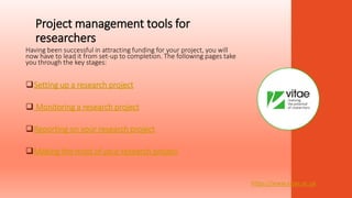 Project management tools for
researchers
Having been successful in attracting funding for your project, you will
now have to lead it from set-up to completion. The following pages take
you through the key stages:
Setting up a research project
 Monitoring a research project
Reporting on your research project
Making the most of your research project
https://www.vitae.ac.uk
 