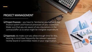 PROJECT MANAGEMENT
 Project finances : you have to familiarise yourself with the
finance system and financial processes of your institution.
Make sure that you are aware of any stipulations in the
contract/offer as to what might be ineligible expenditure.
 Approvals: do make sure you allow enough time for this,
bearing in mind how frequently the relevant approvals
review board or committee meets in your organisation.
 