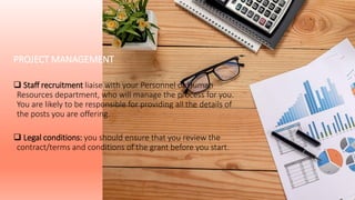 PROJECT MANAGEMENT
 Staff recruitment liaise with your Personnel or Human
Resources department, who will manage the process for you.
You are likely to be responsible for providing all the details of
the posts you are offering.
 Legal conditions: you should ensure that you review the
contract/terms and conditions of the grant before you start.
 