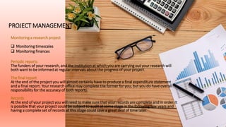 PROJECT MANAGEMENT
Monitoring a research project
 Monitoring timescales
 Monitoring finances
Periodic reports
The funders of your research, and the institution at which you are carrying out your research will
both want to be informed at regular intervals about the progress of your project.
The final report
At the end of the project you will almost certainly have to produce a final expenditure statement
and a final report. Your research office may complete the former for you, but you do have overall
responsibility for the accuracy of both reports.
Records
At the end of your project you will need to make sure that your records are complete and in order. It
is possible that your project could be subject to audit at some stage in the following few years and
having a complete set of records at this stage could save a great deal of time later.
 