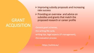 GRANT
ACQUISITION
 Improving subsidy proposals and increasing
rate success
 Providing an overview and advice on
subsidies and grants that match the
proposed research or career profile
-General grant schemes,
-the writing life-cycle,
-writing tips, legal aspects (IP management),
-the evaluation process
SciLink https://scilink.eu/
 