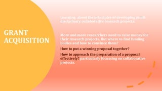 GRANT
ACQUISITION
Learning about the principles of developing multi-
disciplinary collaborative research projects.
More and more researchers need to raise money for
their research projects. But where to find funding
bodies and how to convince them?
How to put a winning proposal together?
How to approach the preparation of a proposal
effectively? particularly focussing on collaborative
projects.
 