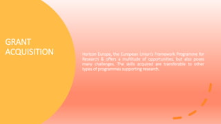 GRANT
ACQUISITION Horizon Europe, the European Union’s Framework Programme for
Research & offers a multitude of opportunities, but also poses
many challenges. The skills acquired are transferable to other
types of programmes supporting research.
 