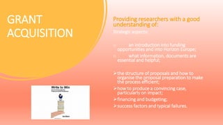 GRANT
ACQUISITION
Providing researchers with a good
understanding of:
Strategic aspects:
o an introduction into funding
opportunities and into Horizon Europe;
o what information, documents are
essential and helpful;
the structure of proposals and how to
organise the proposal preparation to make
the process efficient;
how to produce a convincing case,
particularly on impact;
financing and budgeting;
success factors and typical failures.
 