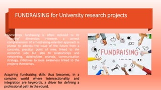 FUNDRAISING for University research projects
Sometimes fundraising is often reduced to its
“funding” dimension. However, a correct
comprehension of a fundraising-oriented approach is
pivotal to address the issue of the future from a
concrete, practical point of view, linked to the
economic side but also to relationships and
networking, stakeholders analysis, communication
strategy, initiatives to raise awareness linked to the
projects themselves.
Acquiring fundraising skills thus becomes, in a
complex world where intersectionality and
integration are keywords, a driver for defining a
professional path in the round.
 