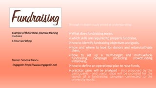 Through in-depth study aimed at understanding:
What does fundraising mean,
which skills are required to properly fundraise,
how to identify fundraising objectives and goals,
how and where to look for donors and retain/cultivate
them,
how to set up a multi-target and multi-vehicle
fundraising campaign (including crowdfunding
initiatives),
how to define an operational plan to raise funds,
practical cases will be analyzed - also proposed by the
participants - and useful ideas will be provided for the
launch of a fundraising campaign connected to the
university world.
Example of theoretical-practical training
modules
4-hour workshop
Trainer: Simona Biancu
Engagedin https://www.engagedin.net
 