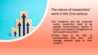 The nature of researchers’
work in the 21st century
 In Academia and the corporate
sector, researchers need to be
capable communicators, experts in
project and research management as
well as grant acquisition.
 They have to be able to
commercialize their idea and
manage stressful steps in their
research.
 