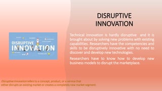DISRUPTIVE
INNOVATION
Technical innovation is hardly disruptive and it is
brought about by solving new problems with existing
capabilities. Researchers have the competencies and
skills to be disruptively innovative with no need to
discover and develop new technologies.
Researchers have to know how to develop new
business models to disrupt the marketplace.
Disruptive innovation refers to a concept, product, or a service that
either disrupts an existing market or creates a completely new market segment.
 