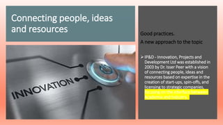 Connecting people, ideas
and resources Good practices.
A new approach to the topic
IP&D - Innovation, Projects and
Development Ltd was established in
2003 by Dr. Isser Peer with a vision
of connecting people, ideas and
resources based on expertise in the
creation of start-ups, spin-offs, and
licensing to strategic companies,
focusing on the interface between
Academia and Industry.
 