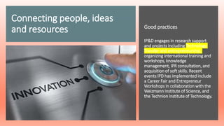 Connecting people, ideas
and resources Good practices
IP&D engages in research support
and projects including Technology
Transfer and entrepreneurship,
organizing international training and
workshops, knowledge
management, IPR consultation, and
acquisition of soft skills. Recent
events IPD has implemented include
a Career Fair and Entrepreneur
Workshops in collaboration with the
Weizmann Institute of Science, and
the Technion Institute of Technology.
 
