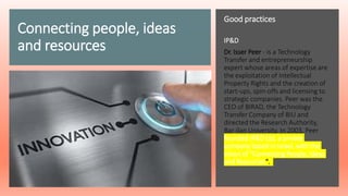 Connecting people, ideas
and resources
Good practices
IP&D
Dr. Isser Peer - is a Technology
Transfer and entrepreneurship
expert whose areas of expertise are
the exploitation of Intellectual
Property Rights and the creation of
start-ups, spin-offs and licensing to
strategic companies. Peer was the
CEO of BIRAD, the Technology
Transfer Company of BIU and
directed the Research Authority,
Bar-Ilan University. In 2003, Peer
founded IP&D Ltd, a private
company based in Israel, with the
vision of "Connecting People, Ideas
and Resources".
 