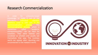 Research Commercialization
In order for university-based
knowledge to make it out of the
laboratory, individual scientist-
inventors need to take part in the
commercialization process. This
commercialization process, which is
sometimes called "academic
entrepreneurship,” can be hard for
scientists. They were trained and
socialized as scholars and usually see
themselves that way. The business
world can appear alien, daunting and
unconnected to the research world.
 