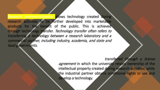 Research commercialization allows technology created during
research activities to be further developed into marketable
products for the benefit of the public. This is achieved
through technology transfer. Technology transfer often refers to
transferring a technology between a research laboratory and a
commercial partner, including industry, academia, and state and
local governments.
Technology is typically transferred through a license
agreement in which the university retains ownership of the
intellectual property created during research activities, while
the industrial partner obtains conditional rights to use and
develop a technology.
 
