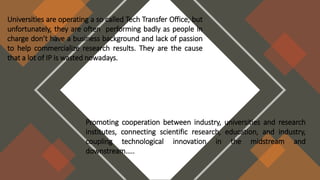 Universities are operating a so called Tech Transfer Office, but
unfortunately, they are often performing badly as people in
charge don’t have a business background and lack of passion
to help commercialize research results. They are the cause
that a lot of IP is wasted nowadays.
Promoting cooperation between industry, universities and research
institutes, connecting scientific research, education, and industry,
coupling technological innovation in the midstream and
downstream…..
 