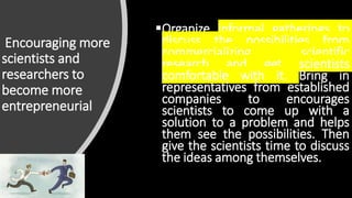 Encouraging more
scientists and
researchers to
become more
entrepreneurial
Organize informal gatherings to
discuss the possibilities from
commercializing scientific
research and get scientists
comfortable with it. Bring in
representatives from established
companies to encourages
scientists to come up with a
solution to a problem and helps
them see the possibilities. Then
give the scientists time to discuss
the ideas among themselves.
 