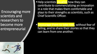 Encouraging more
scientists and
researchers to
become more
entrepreneurial
Help scientists visualize how they can
contribute to commercializing an innovation
in a role that makes them comfortable and
plays to their strengths as scientists, such as
Chief Scientific Officer.
Encourage them to take risks, without fear of
failing, and to share their stories so that they
can learn from one another.
 